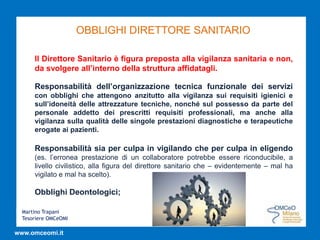 Martino Trapani
Tesoriere OMCeOMI
www.omceomi.it
OBBLIGHI DIRETTORE SANITARIO
Il Direttore Sanitario è figura preposta alla vigilanza sanitaria e non,
da svolgere all’interno della struttura affidatagli.
Responsabilità dell’organizzazione tecnica funzionale dei servizi
con obblighi che attengono anzitutto alla vigilanza sui requisiti igienici e
sull’idoneità delle attrezzature tecniche, nonché sul possesso da parte del
personale addetto dei prescritti requisiti professionali, ma anche alla
vigilanza sulla qualità delle singole prestazioni diagnostiche e terapeutiche
erogate ai pazienti.
Responsabilità sia per culpa in vigilando che per culpa in eligendo
(es. l’erronea prestazione di un collaboratore potrebbe essere riconducibile, a
livello civilistico, alla figura del direttore sanitario che – evidentemente – mal ha
vigilato e mal ha scelto).
Obblighi Deontologici;
 