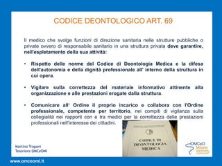Martino Trapani
Tesoriere OMCeOMI
www.omceomi.it
CODICE DEONTOLOGICO ART. 69
Il medico che svolge funzioni di direzione sanitaria nelle strutture pubbliche o
private ovvero di responsabile sanitario in una struttura privata deve garantire,
nell'espletamento della sua attività:
• Rispetto delle norme del Codice di Deontologia Medica e la difesa
dell'autonomia e della dignità professionale all' interno della struttura in
cui opera.
• Vigilare sulla correttezza del materiale informativo attinente alla
organizzazione e alle prestazioni erogate dalla struttura.
• Comunicare all‘ Ordine il proprio incarico e collabora con l'Ordine
professionale, competente per territorio, nei compiti di vigilanza sulla
collegialità nei rapporti con e tra medici per la correttezza delle prestazioni
professionali nell'interesse dei cittadini.
 