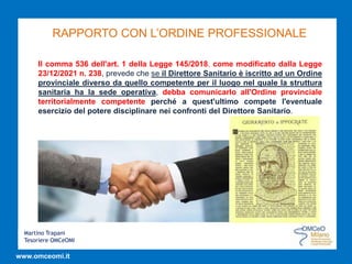 Martino Trapani
Tesoriere OMCeOMI
www.omceomi.it
RAPPORTO CON L’ORDINE PROFESSIONALE
Il comma 536 dell'art. 1 della Legge 145/2018, come modificato dalla Legge
23/12/2021 n. 238, prevede che se il Direttore Sanitario è iscritto ad un Ordine
provinciale diverso da quello competente per il luogo nel quale la struttura
sanitaria ha la sede operativa, debba comunicarlo all'Ordine provinciale
territorialmente competente perché a quest'ultimo compete l'eventuale
esercizio del potere disciplinare nei confronti del Direttore Sanitario.
 
