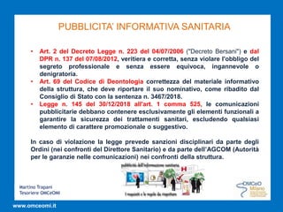 Martino Trapani
Tesoriere OMCeOMI
www.omceomi.it
PUBBLICITA’ INFORMATIVA SANITARIA
• Art. 2 del Decreto Legge n. 223 del 04/07/2006 ("Decreto Bersani") e dal
DPR n. 137 del 07/08/2012, veritiera e corretta, senza violare l'obbligo del
segreto professionale e senza essere equivoca, ingannevole o
denigratoria.
• Art. 69 del Codice di Deontologia correttezza del materiale informativo
della struttura, che deve riportare il suo nominativo, come ribadito dal
Consiglio di Stato con la sentenza n. 3467/2018.
• Legge n. 145 del 30/12/2018 all'art. 1 comma 525, le comunicazioni
pubblicitarie debbano contenere esclusivamente gli elementi funzionali a
garantire la sicurezza dei trattamenti sanitari, escludendo qualsiasi
elemento di carattere promozionale o suggestivo.
In caso di violazione la legge prevede sanzioni disciplinari da parte degli
Ordini (nei confronti del Direttore Sanitario) e da parte dell’AGCOM (Autorità
per le garanzie nelle comunicazioni) nei confronti della struttura.
 