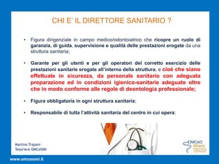 Martino Trapani
Tesoriere OMCeOMI
www.omceomi.it
CHI E’ IL DIRETTORE SANITARIO ?
• Figura dirigenziale in campo medico/odontoiatrico che ricopre un ruolo di
garanzia, di guida, supervisione e qualità delle prestazioni erogate da una
struttura sanitaria;
• Garante per gli utenti e per gli operatori del corretto esercizio delle
prestazioni sanitarie erogate all’interno della struttura, e cioè che siano
effettuate in sicurezza, da personale sanitario con adeguata
preparazione ed in condizioni igienico-sanitarie adeguate oltre
che in modo conforme alle regole di deontologia professionale;
• Figura obbligatoria in ogni struttura sanitaria;
• Responsabile di tutta l’attività sanitaria del centro in cui opera;
 