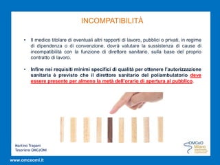 Martino Trapani
Tesoriere OMCeOMI
www.omceomi.it
INCOMPATIBILITÀ
• Il medico titolare di eventuali altri rapporti di lavoro, pubblici o privati, in regime
di dipendenza o di convenzione, dovrà valutare la sussistenza di cause di
incompatibilità con la funzione di direttore sanitario, sulla base del proprio
contratto di lavoro.
• Infine nei requisiti minimi specifici di qualità per ottenere l’autorizzazione
sanitaria è previsto che il direttore sanitario del poliambulatorio deve
essere presente per almeno la metà dell’orario di apertura al pubblico.
 