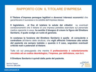 Martino Trapani
Tesoriere OMCeOMI
www.omceomi.it
RAPPORTO CON IL TITOLARE D’IMPRESA
Il Titolare d’impresa persegue legittimi e doverosi interessi economici che
garantiscano il successo e la solidità dell’impresa stessa;
Il legislatore, al fine di tutelare la salute dei cittadini su eventuali
condizionamenti che il titolare di una impresa potrebbe esercitare sul personale
medico operante in essa, ha sentito il bisogno di creare la figura del Direttore
Sanitario, il quale svolge un ruolo di garanzia.
In sostanza la funzione del Direttore Sanitario è quella di consulente e
controllore all’interno delle strutture, che vigili affinché l’interesse alla salute
del paziente sia sempre tutelato e quando è il caso, segnalare eventuali
criticità reali e potenziali al titolare.
Tutto ciò sul presupposto che mentre il professionista è volontariamente
vincolato ad un codice deontologico, l’impresa, per definizione, non lo è.
Il Direttore Sanitario è quindi dalla parte del paziente.
 
