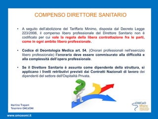 Martino Trapani
Tesoriere OMCeOMI
www.omceomi.it
COMPENSO DIRETTORE SANITARIO
• A seguito dell’abolizione del Tariffario Minimo, disposta dal Decreto Legge
223/2006, il compenso libero professionale del Direttore Sanitario non è
codificato per cui vale la regola della libera contrattazione fra le parti,
come in ogni ambito libero professionale.
• Codice di Deontologia Medica art. 54, (Onorari professionali nell'esercizio
libero professionale) l’onorario deve essere commisurato alla difficoltà e
alla complessità dell’opera professionale.
• Se il Direttore Sanitario è assunto come dipendente della struttura, si
applicano i livelli retributivi previsti dai Contratti Nazionali di lavoro dei
dipendenti del settore dell'Ospitalità Privata.
 