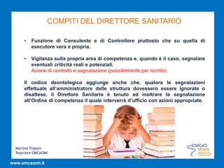 Martino Trapani
Tesoriere OMCeOMI
www.omceomi.it
COMPITI DEL DIRETTORE SANITARIO
• Funzione di Consulente e di Controllore piuttosto che su quella di
esecutore vera e propria.
• Vigilanza sulla propria area di competenza e, quando è il caso, segnalare
eventuali criticità reali e potenziali.
Azione di controllo e segnalazione (possibilmente per iscritto).
Il codice deontologico aggiunge anche che, qualora le segnalazioni
effettuate all’amministratore delle struttura dovessero essere ignorate o
disattese, il Direttore Sanitario è tenuto ad inoltrare la segnalazione
all’Ordine di competenza il quale interverrà d’ufficio con azioni appropriate.
 