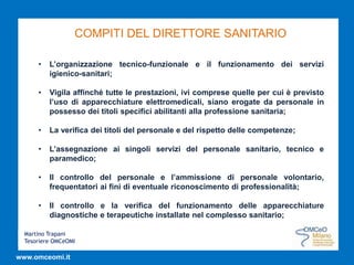 Martino Trapani
Tesoriere OMCeOMI
www.omceomi.it
COMPITI DEL DIRETTORE SANITARIO
• L’organizzazione tecnico-funzionale e il funzionamento dei servizi
igienico-sanitari;
• Vigila affinché tutte le prestazioni, ivi comprese quelle per cui è previsto
l’uso di apparecchiature elettromedicali, siano erogate da personale in
possesso dei titoli specifici abilitanti alla professione sanitaria;
• La verifica dei titoli del personale e del rispetto delle competenze;
• L’assegnazione ai singoli servizi del personale sanitario, tecnico e
paramedico;
• Il controllo del personale e l’ammissione di personale volontario,
frequentatori ai fini di eventuale riconoscimento di professionalità;
• Il controllo e la verifica del funzionamento delle apparecchiature
diagnostiche e terapeutiche installate nel complesso sanitario;
 