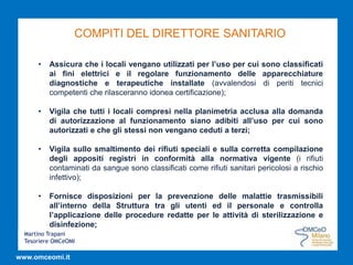 Martino Trapani
Tesoriere OMCeOMI
www.omceomi.it
COMPITI DEL DIRETTORE SANITARIO
• Assicura che i locali vengano utilizzati per l’uso per cui sono classificati
ai fini elettrici e il regolare funzionamento delle apparecchiature
diagnostiche e terapeutiche installate (avvalendosi di periti tecnici
competenti che rilasceranno idonea certificazione);
• Vigila che tutti i locali compresi nella planimetria acclusa alla domanda
di autorizzazione al funzionamento siano adibiti all’uso per cui sono
autorizzati e che gli stessi non vengano ceduti a terzi;
• Vigila sullo smaltimento dei rifiuti speciali e sulla corretta compilazione
degli appositi registri in conformità alla normativa vigente (i rifiuti
contaminati da sangue sono classificati come rifiuti sanitari pericolosi a rischio
infettivo);
• Fornisce disposizioni per la prevenzione delle malattie trasmissibili
all’interno della Struttura tra gli utenti ed il personale e controlla
l’applicazione delle procedure redatte per le attività di sterilizzazione e
disinfezione;
 