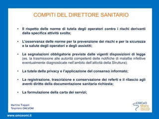 Martino Trapani
Tesoriere OMCeOMI
www.omceomi.it
COMPITI DEL DIRETTORE SANITARIO
• Il rispetto delle norme di tutela degli operatori contro i rischi derivanti
dalla specifica attività svolta;
• L’osservanza delle norme per la prevenzione dei rischi e per la sicurezza
e la salute degli operatori e degli assistiti;
• Le segnalazioni obbligatorie previste dalle vigenti disposizioni di legge
(es. la trasmissione alle autorità competenti delle notifiche di malattie infettive
eventualmente diagnosticate nell’ambito dell’attività della Struttura);
• La tutela della privacy e l’applicazione del consenso informato;
• La registrazione, trascrizione e conservazione dei referti e il rilascio agli
aventi diritto della documentazione sanitaria richiesta;
• La formulazione della carta dei servizi;
 