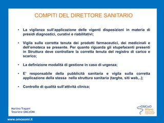 Martino Trapani
Tesoriere OMCeOMI
www.omceomi.it
COMPITI DEL DIRETTORE SANITARIO
• La vigilanza sull’applicazione delle vigenti disposizioni in materia di
presidi diagnostici, curativi e riabilitativi;
• Vigila sulla corretta tenuta dei prodotti farmaceutici, dei medicinali e
dell’emoteca se presente. Per quanto riguarda gli stupefacenti presenti
in Struttura deve controllare la corretta tenuta del registro di carico e
scarico;
• La definizione modalità di gestione in caso di urgenza;
• E’ responsabile della pubblicità sanitaria e vigila sulla corretta
applicazione della stessa nella struttura sanitaria (targhe, siti web,..);
• Controllo di qualità sull’attività clinica;
 