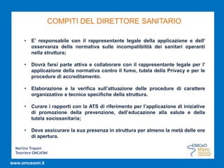 Martino Trapani
Tesoriere OMCeOMI
www.omceomi.it
COMPITI DEL DIRETTORE SANITARIO
• E’ responsabile con il rappresentante legale della applicazione e dell’
osservanza della normativa sulle incompatibilità dei sanitari operanti
nella struttura;
• Dovrà farsi parte attiva e collaborare con il rappresentante legale per l’
applicazione della normativa contro il fumo, tutela della Privacy e per le
procedure di accreditamento.
• Elaborazione e la verifica sull’attuazione delle procedure di carattere
organizzativo e tecnico specifiche della struttura.
• Curare i rapporti con la ATS di riferimento per l’applicazione di iniziative
di promozione della prevenzione, dell’educazione alla salute e della
tutela sociosanitaria;
• Deve assicurare la sua presenza in struttura per almeno la metà delle ore
di apertura.
 