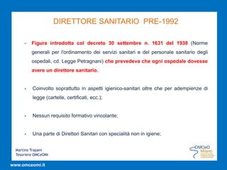 Martino Trapani
Tesoriere OMCeOMI
www.omceomi.it
DIRETTORE SANITARIO PRE-1992
• Figura introdotta col decreto 30 settembre n. 1631 del 1938 (Norme
generali per l'ordinamento dei servizi sanitari e del personale sanitario degli
ospedali, cd. Legge Petragnani) che prevedeva che ogni ospedale dovesse
avere un direttore sanitario.
• Coinvolto soprattutto in aspetti igienico-sanitari oltre che per adempienze di
legge (cartelle, certificati, ecc.);
• Nessun requisito formativo vincolante;
• Una parte di Direttori Sanitari con specialità non in igiene;
 