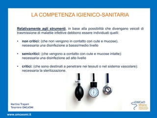 Martino Trapani
Tesoriere OMCeOMI
www.omceomi.it
LA COMPETENZA IGIENICO-SANITARIA
Relativamente agli strumenti, in base alla possibilità che divengano veicoli di
trasmissione di malattie infettive debbono essere individuati quelli:
• non critici: (che non vengono in contatto con cute e mucose).
necessaria una disinfezione a basso/medio livello
• semicritici: (che vengono a contatto con cute e mucose intatte):
necessaria una disinfezione ad alto livello
• critici: (che sono destinati a penetrare nei tessuti o nel sistema vascolare):
necessaria la sterilizzazione.
 