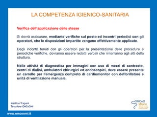 Martino Trapani
Tesoriere OMCeOMI
www.omceomi.it
LA COMPETENZA IGIENICO-SANITARIA
Verifica dell’applicazione delle stesse
Si dovrà assicurare, mediante verifiche sul posto ed incontri periodici con gli
operatori, che le disposizioni impartite vengano effettivamente applicate.
Degli incontri tenuti con gli operatori per la presentazione delle procedure e
periodiche verifiche, dovranno essere redatti verbali che rimarranno agli atti della
struttura.
Nelle attività di diagnostica per immagini con uso di mezzi di contrasto,
centri di dialisi, ambulatori chirurgici ed endoscopici, deve essere presente
un carrello per l’emergenza completo di cardiomonitor con defibrillatore e
unità di ventilazione manuale.
 