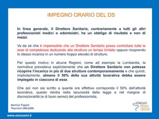 Martino Trapani
Tesoriere OMCeOMI
www.omceomi.it
IMPEGNO ORARIO DEL DS
In linea generale, il Direttore Sanitario, contrariamente a tutti gli altri
professionisti medici o odontoiatri, ha un obbligo di risultato e non di
mezzi.
Va da sé che è impensabile che un Direttore Sanitario possa controllare tutte le
aree di competenza dedicando alla struttura un tempo limitato oppure ricoprendo
lo stesso incarico in un numero troppo elevato di strutture.
Per questo motivo in alcune Regioni, come ad esempio la Lombardia, la
normativa prevedeva esplicitamente che un Direttore Sanitario non potesse
ricoprire l’incarico in più di due strutture contemporaneamente e che quindi,
implicitamente, almeno il 50% della sua attività lavorativa debba essere
impiegato in ciascuna di esse.
Che poi non sia scritto a quante ore effettive corrisponda il 50% dell’attività
lavorativa, questo rientra nella lacunosità della legge e nel margine di
discrezionalità (e di buon senso) del professionista.
 