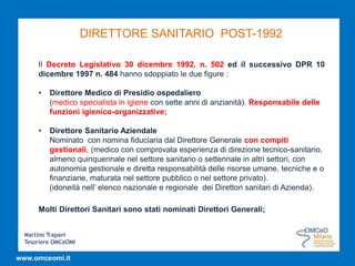 Martino Trapani
Tesoriere OMCeOMI
www.omceomi.it
DIRETTORE SANITARIO POST-1992
Il Decreto Legislativo 30 dicembre 1992, n. 502 ed il successivo DPR 10
dicembre 1997 n. 484 hanno sdoppiato le due figure :
• Direttore Medico di Presidio ospedaliero
(medico specialista in igiene con sette anni di anzianità). Responsabile delle
funzioni igienico-organizzative;
• Direttore Sanitario Aziendale
Nominato con nomina fiduciaria dal Direttore Generale con compiti
gestionali, (medico con comprovata esperienza di direzione tecnico-sanitario,
almeno quinquennale nel settore sanitario o settennale in altri settori, con
autonomia gestionale e diretta responsabilità delle risorse umane, tecniche e o
finanziarie, maturata nel settore pubblico o nel settore privato).
(idoneità nell’ elenco nazionale e regionale dei Direttori sanitari di Azienda).
Molti Direttori Sanitari sono stati nominati Direttori Generali;
 