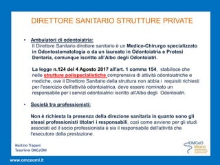 Martino Trapani
Tesoriere OMCeOMI
www.omceomi.it
DIRETTORE SANITARIO STRUTTURE PRIVATE
• Ambulatori di odontoiatria:
Il Direttore Sanitario direttore sanitario è un Medico-Chirurgo specializzato
in Odontostomatologia o da un laureato in Odontoiatria e Protesi
Dentaria, comunque iscritto all’Albo degli Odontoiatri.
La legge n.124 del 4 Agosto 2017 all'art. 1 comma 154, stabilisce che
nelle strutture polispecialistiche comprensiva di attività odontoiatriche e
mediche, ove il Direttore Sanitario della struttura non abbia i requisiti richiesti
per l'esercizio dell'attività odontoiatrica, deve essere nominato un
responsabile per i servizi odontoiatrici iscritto all'Albo degli Odontoiatri.
• Società tra professionisti:
Non è richiesta la presenza della direzione sanitaria in quanto sono gli
stessi professionisti titolari i responsabili, così come avviene per gli studi
associati ed il socio professionista è sia il responsabile dell'attività che
l'esecutore della prestazione.
 