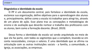 Unidade II
Diagnóstico e identidade da escola
O PP é um documento central, pois fortalece a identidade da escola,
esclarece sua organização, define objetivos para a aprendizagem dos alunos
e, principalmente, define como a escola irá trabalhar para atingi-los, através
de um plano de ação. Esse plano traz as concepções e metodologias de
ensino e de avaliação que deverão nortear o trabalho dos professores com
os alunos, bem como a formação docente. (Brasil, 2019)
Dessa forma a identidade da escola vai sendo arquitetada no meio de
que ela faz parte, com todos os segmentos que a compõem, levando-se em
conta necessidades, crenças e valores. É uma identidade que se afirma na
articulação com as outras instituições sociais - a família, a comunidade, a
Igreja, as associações, as empresas.
 