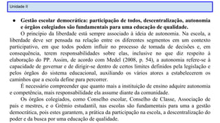 Unidade II
● Gestão escolar democrática: participação de todos, descentralização, autonomia
e órgãos colegiados são fundamentais para uma educação de qualidade.
O princípio da liberdade está sempre associado à ideia de autonomia. Na escola, a
liberdade deve ser pensada na relação entre os diferentes segmentos em um contexto
participativo, em que todos podem influir no processo de tomada de decisões e, em
consequência, terem responsabilidades sobre elas, inclusive no que diz respeito à
elaboração do PP. Assim, de acordo com Medel (2008, p. 54), a autonomia refere-se à
capacidade de governar e de dirigir-se dentro de certos limites definidos pela legislação e
pelos órgãos do sistema educacional, auxiliando os vários atores a estabelecerem os
caminhos que a escola define para percorrer.
É necessário compreender que quanto mais a instituição de ensino adquire autonomia
e competência, mais responsabilidade ela assume diante da comunidade.
Os órgãos colegiados, como Conselho escolar, Conselho de Classe, Associação de
pais e mestres, e o Grêmio estudantil, nas escolas são fundamentais para uma a gestão
democrática, pois estes garantem, a prática da participação na escola, a descentralização do
poder e da busca por uma educação de qualidade.
 