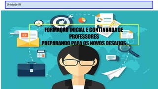 Unidade III
FORMAÇÃO INICIAL E CONTINUADA DE
PROFESSORES
PREPARANDO PARA OS NOVOS DESAFIOS
 
