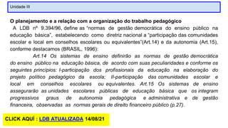 Unidade III
O planejamento e a relação com a organização do trabalho pedagógico
A LDB nº 9.394/96, define as “normas de gestão democrática do ensino público na
educação básica”, estabelecendo como diretriz nacional a “participação das comunidades
escolar e local em conselhos escolares ou equivalentes”(Art.14) e da autonomia (Art.15),
conforme destacamos (BRASIL, 1996):
Art.14 Os sistemas de ensino definirão as normas de gestão democrática
do ensino público na educação básica, de acordo com suas peculiaridades e conforme os
seguintes princípios: I-participação dos profissionais da educação na elaboração do
projeto político pedagógico da escola; II-participação das comunidades escolar e
local em conselhos escolares ou equivalentes. Art.15 Os sistemas de ensino
assegurarão as unidades escolares públicas de educação básica que os integram
progressivos graus de autonomia pedagógica e administrativa e de gestão
financeira, observadas as normas gerais de direito financeiro público (p.27).
CLICK AQUÍ : LDB ATUALIZADA 14/08/21
 