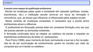 Unidade III
A escola como espaço de qualificação profissional
Devido às mudanças pelas quais a sociedade tem passado (políticas, sociais,
econômicas, etc.) a instituição escolar torna-se um locus de formação e
convivência, que, ao tempo que influencia, é influenciada pelos sujeitos sociais.
Nesse contexto de mudanças constantes, é necessário que a escola tenha
profissionais ativos e reflexivos.
O profissional em Educação precisa estar em constante formação uma vez que
ele precisa atender as demandas existentes.
A formação continuada deve se integrar ao cotidiano da escola e respeitar as
experiências profissionais de todos os participantes.
Para Freire (1996), esse momento de fazer permanente e que ser e faz na ação,
não se dá por acumulação de conhecimento, porém se constitui por meio da
conquista que se é tecida no cotidiano.
 