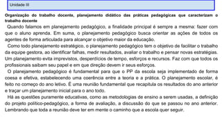 Unidade III
Organização do trabalho docente, planejamento didático das práticas pedagógicas que caracterizam o
trabalho docente
Quando falamos em planejamento pedagógico, a finalidade principal é sempre a mesma: fazer com
que o aluno aprenda. Em suma, o planejamento pedagógico busca orientar as ações de todos os
agentes de forma articulada para alcançar o objetivo maior da educação.
Como todo planejamento estratégico, o planejamento pedagógico tem o objetivo de facilitar o trabalho
da equipe gestora, ao identificar falhas, medir resultados, avaliar o trabalho e pensar novas estratégias.
Um planejamento evita imprevistos, desperdícios de tempo, esforços e recursos. Faz com que todos os
profissionais saibam seu papel e em que direção devem ir seus esforços.
O planejamento pedagógico é fundamental para que o PP da escola seja implementado de forma
coesa e efetiva, estabelecendo uma coerência entre a teoria e a prática. O planejamento escolar, é
feito no começo do ano letivo. É uma reunião fundamental que recapitula os resultados do ano anterior
e traçar um planejamento inicial para o ano todo.
Há as questões puramente educativas, como as metodologias de ensino a serem usadas, a definição
do projeto político-pedagógico, a forma de avaliação, a discussão do que se passou no ano anterior.
Lembrando que toda a reunião deve ter em mente o caminho que a escola quer seguir.
 
