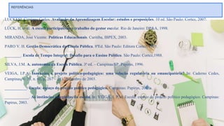 REFERÊNCIAS
LUCKESI, Cipriano Carlos. Avaliação da Aprendizagem Escolar: estudos e proposições. 10 ed. São Paulo: Cortez, 2007.
LÜCK, H. et al. A escola participativa: o trabalho do gestor escolar. Rio de Janeiro: DP&A, 1998.
MIRANDA, José Vicente. Políticas Educacionais. Curitiba, IBPEX, 2003.
PARO V. H. Gestão Democrática da Escola Pública. 8ªEd. São Paulo: Editora Cortez, 1991.
________. Escola de Tempo Integral: Desafio para o Ensino Público. São Paulo: Cortez,1988.
SILVA, J.M. A. autonomia da Escola Pública. 3ª ed. – Campinas/SP. Papirus, 1996.
VEIGA, I.P.A. Inovações e projeto político-pedagógico: uma relação regulatória ou emancipatória? In: Caderno Cedes,
Campinas, v. 23, n. 61, p. 267 – 281, dezembro de 2003.
___________. Escola: espaço do projeto político pedagógico. Campinas: Papirus, 2003a.
____________. As instâncias colegiadas da escola. In: VEIGA, I. P. A Escola: espaço do projeto político pedagógico. Campinas:
Papirus, 2003.
 