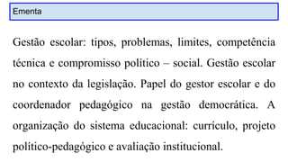 Ementa
Gestão escolar: tipos, problemas, limites, competência
técnica e compromisso político – social. Gestão escolar
no contexto da legislação. Papel do gestor escolar e do
coordenador pedagógico na gestão democrática. A
organização do sistema educacional: currículo, projeto
político-pedagógico e avaliação institucional.
 