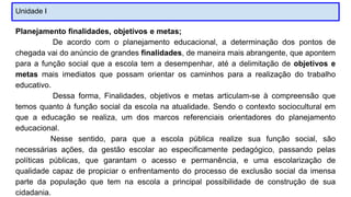 Unidade I
Planejamento finalidades, objetivos e metas;
De acordo com o planejamento educacional, a determinação dos pontos de
chegada vai do anúncio de grandes finalidades, de maneira mais abrangente, que apontem
para a função social que a escola tem a desempenhar, até a delimitação de objetivos e
metas mais imediatos que possam orientar os caminhos para a realização do trabalho
educativo.
Dessa forma, Finalidades, objetivos e metas articulam-se à compreensão que
temos quanto à função social da escola na atualidade. Sendo o contexto sociocultural em
que a educação se realiza, um dos marcos referenciais orientadores do planejamento
educacional.
Nesse sentido, para que a escola pública realize sua função social, são
necessárias ações, da gestão escolar ao especificamente pedagógico, passando pelas
políticas públicas, que garantam o acesso e permanência, e uma escolarização de
qualidade capaz de propiciar o enfrentamento do processo de exclusão social da imensa
parte da população que tem na escola a principal possibilidade de construção de sua
cidadania.
 