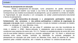 Unidade I
Processo de planejamento em educação.
Pensar o planejamento em educação, numa perspectiva de gestão democrática e
participativa, implica em redefinir sua função e sua forma de desenvolvimento e de organização.
Contrapondo-se aos modelos burocratizados de planejamento, que se sustentam na divisão do trabalho,
na fragmentação da ação educativa e em concepções de caráter predominantemente instrumental
e técnico do planejamento.
A gestão democrática da educação e o planejamento participativo implica no
fortalecimento dos processos e das práticas participativas e coletivas de organização da
educação e da escola. Assim, o planejamento assume, a função de mediador e articulador do trabalho
coletivo na educação, em seus diferentes níveis.
A LDB (Lei nº 9.394/96), em seu artigo 9°, estabelece que uma das incumbências da
União é elaborar o (PNE). Mesma atribuição é estabelecida para os estados e municípios, ao
constituírem seus sistemas de ensino (arts. 10 e 11). Também os estabelecimentos de ensino têm como
uma de suas tarefas “elaborar e executar sua proposta pedagógica” (art. 12). Assim e atribuído aos
docentes, entre outras funções, “participar da elaboração da proposta pedagógica do
planejamento em educação que pode ocorrer em diferentes níveis, desde os sistemas de ensino,
passando pelas unidades educativas, até o trabalho do professor no cotidiano da sala de aula.
 