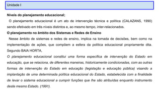 Unidade I
Níveis do planejamento educacional;
O planejamento educacional é um ato de intervenção técnica e política (CALAZANS, 1990)
sendo efetivado em três níveis distintos e, ao mesmo tempo, inter-relacionados.
O planejamento no âmbito dos Sistemas e Redes de Ensino
Nesse âmbito de sistemas e redes de ensino, implica na tomada de decisões, bem como na
implementação de ações, que compõem a esfera da política educacional propriamente dita.
Segundo BAIA HORTA,
O planejamento educacional constitui uma forma específica de intervenção do Estado em
educação, que se relaciona, de diferentes maneiras, historicamente condicionadas, com as outras
formas de intervenção do Estado em educação (legislação e educação pública) visando a
implantação de uma determinada política educacional do Estado, estabelecida com a finalidade
de levar o sistema educacional a cumprir funções que lhe são atribuídas enquanto instrumento
deste mesmo Estado. (1991).
 