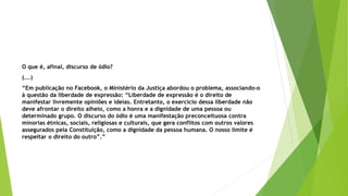O que é, afinal, discurso de ódio?
(...)
“Em publicação no Facebook, o Ministério da Justiça abordou o problema, associando-o
à questão da liberdade de expressão: “Liberdade de expressão é o direito de
manifestar livremente opiniões e ideias. Entretanto, o exercício dessa liberdade não
deve afrontar o direito alheio, como a honra e a dignidade de uma pessoa ou
determinado grupo. O discurso do ódio é uma manifestação preconceituosa contra
minorias étnicas, sociais, religiosas e culturais, que gera conflitos com outros valores
assegurados pela Constituição, como a dignidade da pessoa humana. O nosso limite é
respeitar o direito do outro”.”
 