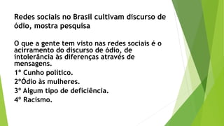Redes sociais no Brasil cultivam discurso de
ódio, mostra pesquisa
O que a gente tem visto nas redes sociais é o
acirramento do discurso de ódio, de
intolerância às diferenças através de
mensagens.
1º Cunho político.
2ºÓdio às mulheres.
3º Algum tipo de deficiência.
4º Racismo.
 