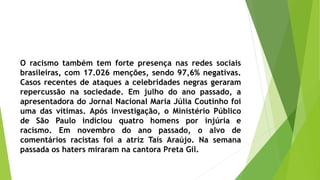 O racismo também tem forte presença nas redes sociais
brasileiras, com 17.026 menções, sendo 97,6% negativas.
Casos recentes de ataques a celebridades negras geraram
repercussão na sociedade. Em julho do ano passado, a
apresentadora do Jornal Nacional Maria Júlia Coutinho foi
uma das vítimas. Após investigação, o Ministério Público
de São Paulo indiciou quatro homens por injúria e
racismo. Em novembro do ano passado, o alvo de
comentários racistas foi a atriz Taís Araújo. Na semana
passada os haters miraram na cantora Preta Gil.
 