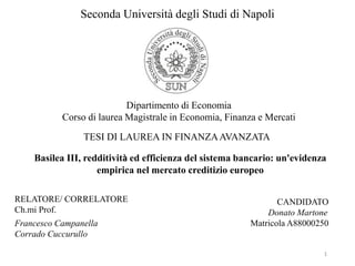 Seconda Università degli Studi di Napoli
Dipartimento di Economia
Corso di laurea Magistrale in Economia, Finanza e Mercati
TESI DI LAUREA IN FINANZAAVANZATA
Basilea III, redditività ed efficienza del sistema bancario: un'evidenza
empirica nel mercato creditizio europeo
RELATORE/ CORRELATORE
Ch.mi Prof.
Francesco Campanella
Corrado Cuccurullo
CANDIDATO
Donato Martone
Matricola A88000250
1
 