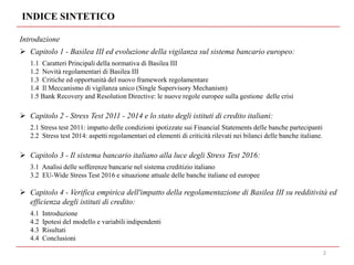 Introduzione
 Capitolo 1 - Basilea III ed evoluzione della vigilanza sul sistema bancario europeo:
1.1 Caratteri Principali della normativa di Basilea III
1.2 Novità regolamentari di Basilea III
1.3 Critiche ed opportunità del nuovo framework regolamentare
1.4 Il Meccanismo di vigilanza unico (Single Supervisory Mechanism)
1.5 Bank Recovery and Resolution Directive: le nuove regole europee sulla gestione delle crisi
 Capitolo 2 - Stress Test 2011 - 2014 e lo stato degli istituti di credito italiani:
2.1 Stress test 2011: impatto delle condizioni ipotizzate sui Financial Statements delle banche partecipanti
2.2 Stress test 2014: aspetti regolamentari ed elementi di criticità rilevati nei bilanci delle banche italiane.
 Capitolo 3 - Il sistema bancario italiano alla luce degli Stress Test 2016:
3.1 Analisi delle sofferenze bancarie nel sistema creditizio italiano
3.2 EU-Wide Stress Test 2016 e situazione attuale delle banche italiane ed europee
 Capitolo 4 - Verifica empirica dell'impatto della regolamentazione di Basilea III su redditività ed
efficienza degli istituti di credito:
4.1 Introduzione
4.2 Ipotesi del modello e variabili indipendenti
4.3 Risultati
4.4 Conclusioni
INDICE SINTETICO
2
 