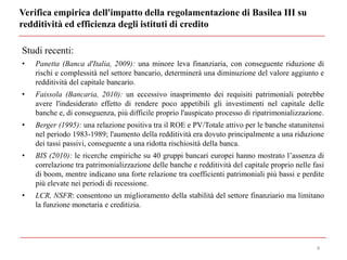 Verifica empirica dell'impatto della regolamentazione di Basilea III su
redditività ed efficienza degli istituti di credito
4
Studi recenti:
• Panetta (Banca d'Italia, 2009): una minore leva finanziaria, con conseguente riduzione di
rischi e complessità nel settore bancario, determinerà una diminuzione del valore aggiunto e
redditività del capitale bancario.
• Faissola (Bancaria, 2010): un eccessivo inasprimento dei requisiti patrimoniali potrebbe
avere l'indesiderato effetto di rendere poco appetibili gli investimenti nel capitale delle
banche e, di conseguenza, più difficile proprio l'auspicato processo di ripatrimonializzazione.
• Berger (1995): una relazione positiva tra il ROE e PV/Totale attivo per le banche statunitensi
nel periodo 1983-1989; l'aumento della redditività era dovuto principalmente a una riduzione
dei tassi passivi, conseguente a una ridotta rischiosità della banca.
• BIS (2010): le ricerche empiriche su 40 gruppi bancari europei hanno mostrato l’assenza di
correlazione tra patrimonializzazione delle banche e redditività del capitale proprio nelle fasi
di boom, mentre indicano una forte relazione tra coefficienti patrimoniali più bassi e perdite
più elevate nei periodi di recessione.
• LCR, NSFR: consentono un miglioramento della stabilità del settore finanziario ma limitano
la funzione monetaria e creditizia.
 