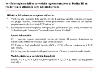 Verifica empirica dell'impatto della regolamentazione di Basilea III su
redditività ed efficienza degli istituti di credito
5
Obiettivo della ricerca e campione utilizzato
 Verificare che l’aumento della qualità e livello di capitale, liquidità e dimensione media
del gruppo bancario, effettivamente incida positivamente sulla redditività del capitale
proprio investito dagli azionisti (ROE azionario).
 Il campione utilizzato comprende 2.964 piccole e grandi banche (dati 2014), localizzate in
28 Paesi europei ( Datastream Thomson Reuters, Bureau Van Dick).
Ipotesi del modello
H1: I maggiori requisiti patrimoniali previsti da Basilea III possono determinare un
aumento della redditività/efficienza degli istituti di credito.
H2: Il rispetto degli standard di liquidità (LCR - NSFR) influenza positivamente il ROE
delle banche.
H3: La maggiore dimensione incide positivamente su efficienza e redditività delle banche.
Modello statistico e variabili indipendenti
Y(ROE) = α + β1 PV + β2 CR + β3 Leverage Ratio + β4 LCR + β4 NSFR + β5 Log (Totale
Attività) + ε
 