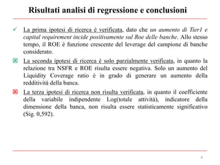 Risultati analisi di regressione e conclusioni
8
 La prima ipotesi di ricerca è verificata, dato che un aumento di Tier1 e
capital requirement incide positivamente sul Roe delle banche. Allo stesso
tempo, il ROE è funzione crescente del leverage del campione di banche
considerato.
 La seconda ipotesi di ricerca è solo parzialmente verificata, in quanto la
relazione tra NSFR e ROE risulta essere negativa. Solo un aumento del
Liquidity Coverage ratio è in grado di generare un aumento della
redditività della banca.
 La terza ipotesi di ricerca non risulta verificata, in quanto il coefficiente
della variabile indipendente Log(totale attività), indicatore della
dimensione della banca, non risulta essere statisticamente significativo
(Sig. 0,592).
 