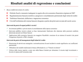 Risultati analisi di regressione e conclusioni
9
• Bassa redditività istituti di credito:
 Politiche fiscali e monetarie inadeguate in seguito alla crisi economico-finanziaria originata nel 2007
 Regolamentazione bancaria restrittiva e progressivo consolidamento patrimoniale degli istituti di credito
 Turbolenze finanziarie, deflazione e stagnazione economica
 Crisi dell’architettura del sistema bancario disegnata a partire dai primi anni novanta del secolo scorso
Interventi da parte di organi politici e tecnici
 Investimenti pubblici e privati mirati al consolidamento della ripresa economica
 Intervento pubblico incisivo attuato su base internazionale finalizzato alla riduzione delle posizioni creditizie
deteriorate presenti nei bilanci bancari
 Applicazione della normativa bancaria con maggiore flessibilità: creazione di un sistema di incentivi che premi
l'erogazione di prestiti a PMI o famiglie
Interventi da parte del management degli istituti di credito
 Dismissione di attività non strategiche e razionalizzazione di asset incidenti in modo significativo sui coefficienti
patrimoniali
 Abbandono del modello tradizionale di banca affrontando la c.d. "Fintech revolution”
 Utilizzo delle risorse reperite a costo zero dalla Banca Centrale per alimentare il circuito degli investimenti e
favorire la ripresa dell’economia reale
 