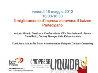 venerdì 18 maggio 2012
                  16.00-16.30
 Il miglioramento d’impresa attraverso il kaizen
                  Partecipano

 Antonio Girardi, Direttore e VicePresidente CPV Fondazione G. Rumor
          Carlo Ratto, Country Manager Italia Kaizen Institute

Conduttore: Mauro De Bona, Amministratore Delegato Campus Consulting
 