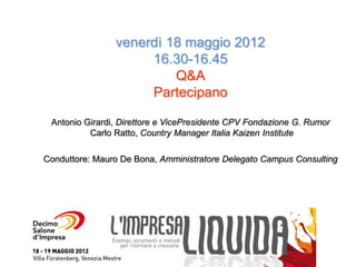 venerdì 18 maggio 2012
                     16.30-16.45
                         Q&A
                     Partecipano

 Antonio Girardi, Direttore e VicePresidente CPV Fondazione G. Rumor
          Carlo Ratto, Country Manager Italia Kaizen Institute

Conduttore: Mauro De Bona, Amministratore Delegato Campus Consulting
 