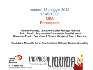 venerdì 18 maggio 2012
                     17.45-18.00
                         Q&A
                     Partecipano

       Federico Panozzo, Controller e Kaizen Manager Autec srl
      Enrico Peruffo, Responsabile Commerciale Fratelli Bovo srl
 Giampietro Povolo, Operations & Finance Manager di Cielo e Terra spa

Conduttore: Mauro De Bona, Amministratore Delegato Campus Consulting
 