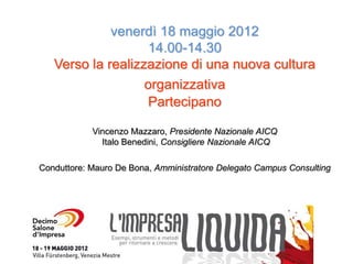 venerdì 18 maggio 2012
                    14.00-14.30
   Verso la realizzazione di una nuova cultura
                   organizzativa
                    Partecipano

            Vincenzo Mazzaro, Presidente Nazionale AICQ
              Italo Benedini, Consigliere Nazionale AICQ

Conduttore: Mauro De Bona, Amministratore Delegato Campus Consulting
 