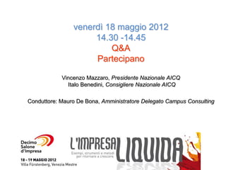 venerdì 18 maggio 2012
                     14.30 -14.45
                         Q&A
                     Partecipano

            Vincenzo Mazzaro, Presidente Nazionale AICQ
              Italo Benedini, Consigliere Nazionale AICQ

Conduttore: Mauro De Bona, Amministratore Delegato Campus Consulting
 