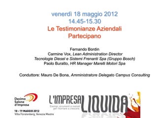 venerdì 18 maggio 2012
                      14.45-15.30
              Le Testimonianze Aziendali
                      Partecipano

                           Fernando Bordin
              Carmine Vox, Lean Administration Director
       Tecnologie Diesel e Sistemi Frenanti Spa (Gruppo Bosch)
            Paolo Buratto, HR Manager Marelli Motori Spa

Conduttore: Mauro De Bona, Amministratore Delegato Campus Consulting
 