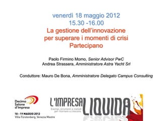 venerdì 18 maggio 2012
                     15.30 -16.00
             La gestione dell’innovazione
            per superare i momenti di crisi
                     Partecipano

              Paolo Firmino Momo, Senior Advisor PwC
           Andrea Strassera, Amministratore Astra Yacht Srl

Conduttore: Mauro De Bona, Amministratore Delegato Campus Consulting
 