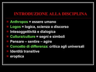 INTRODUZIONE ALLA DISCIPLINA Anthropos  = essere umano Logos  = logica, scienza o discorso Intesoggettività e dialogica Cultura/culture  = segni e simboli Pensare – sentire – agire Concetto di differenza : critica agli universali Identità transitive eroptica 