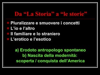 Da “La Storia” a “le storie” Pluralizzare e smuovere i concetti L’io e l’altro Il familiare e lo straniero L’erotico e l’esotico a) Erodoto antropologo spontaneo b) Nascita della modernità:  scoperta / conquista dell’America 
