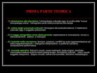 PRIMA PARTE TEORICA    -  1)  introduzione alla disciplina :  l’antropologia culturale oggi, la svolta della “nuova antropologia critica”, l’etnografia come ricerca empirica sul campo  - 2)  critica degli universali culturali :  l’emergere del postcolonialismo; il relativismo culturale oggi; il soggetto posizionato  - 3)  il viaggo etnografico come dislocamento : esplorazione e innovazione, incroci e attraversamenti,  aldeias   e metropoli - 4)  l’autorità nella narrazione : tensioni, passioni, conflitti tra auto-rappresentazione ed etero-rappresentazione – dialogiche interpretative  e polifonie narrative, composizione performatica - 5)  concetti operativi : feticismi visuali, corpo-metropoli, body-corpse, bambole-marionette-creature-automi-robot-cyborg-avatar, sincretismi culturali,  merci visuali,  soggetto diasporico,  doppio vincolo, trama-che-connette, feticismo metodologico,  